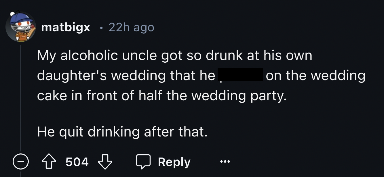 screenshot - matbigx 22h ago My alcoholic uncle got so drunk at his own daughter's wedding that he on the wedding cake in front of half the wedding party. He quit drinking after that. 504